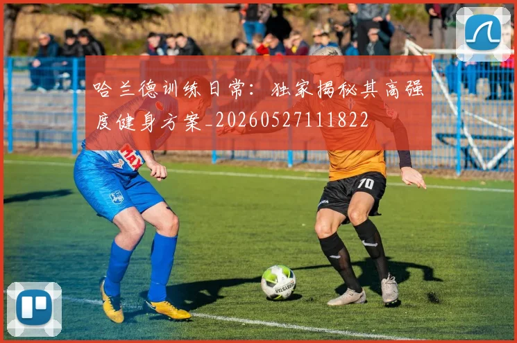 哈兰德训练日常：独家揭秘其高强度健身方案_20260527111822