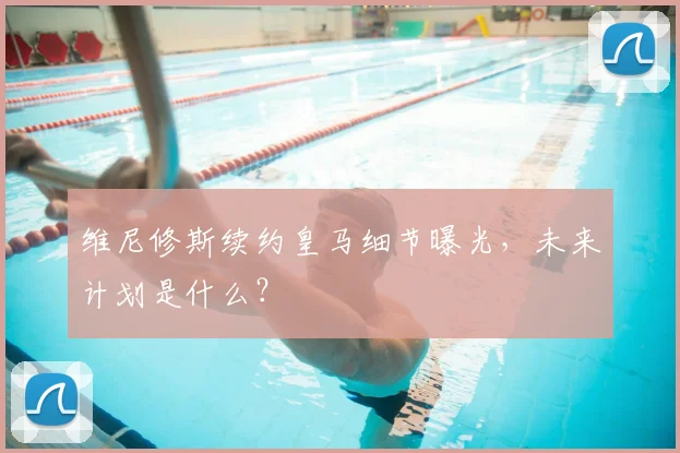 维尼修斯续约皇马细节曝光，未来计划是什么？