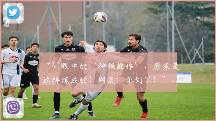 “AI眼中的‘神级操作’，原来是这样炼成的！网友：学到了！”_20260530143913_20260702172338