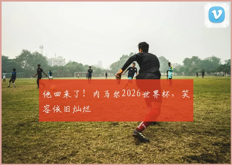 他回来了！内马尔2026世界杯，笑容依旧灿烂