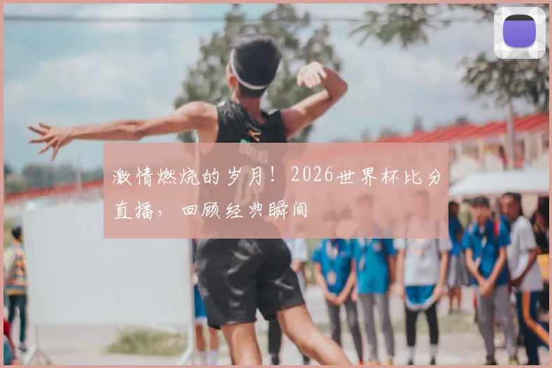 激情燃烧的岁月！2026世界杯比分直播，回顾经典瞬间