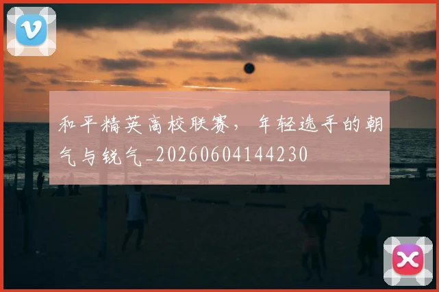 和平精英高校联赛，年轻选手的朝气与锐气_20260604144230