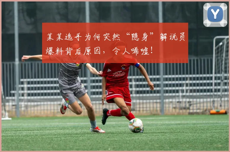 某某选手为何突然“隐身”解说员爆料背后原因,令人唏嘘!
