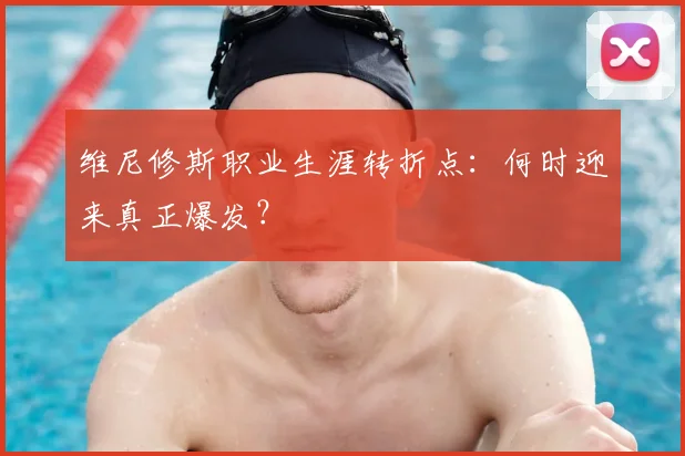 维尼修斯职业生涯转折点：何时迎来真正爆发？