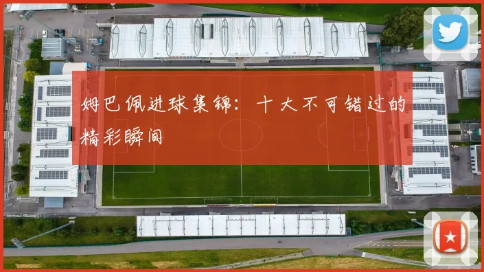 姆巴佩进球集锦：十大不可错过的精彩瞬间