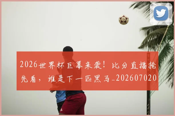 2026世界杯巨幕来袭！比分直播抢先看，谁是下一匹黑马_20260702033427