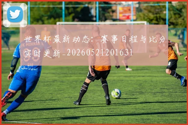 世界杯最新动态：赛事日程与比分实时更新_20260521201631