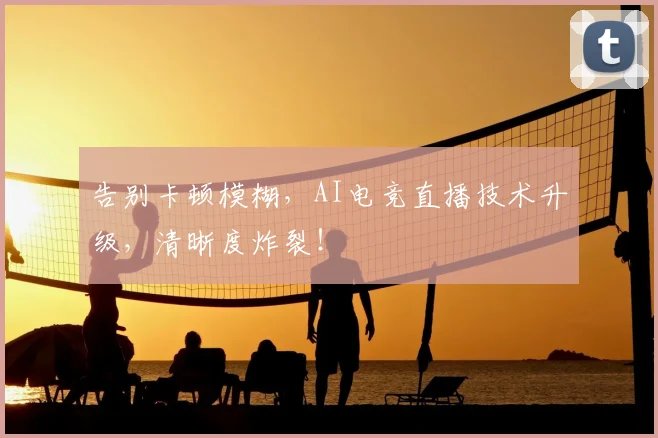 告别卡顿模糊,AI电竞直播技术升级,清晰度炸裂!