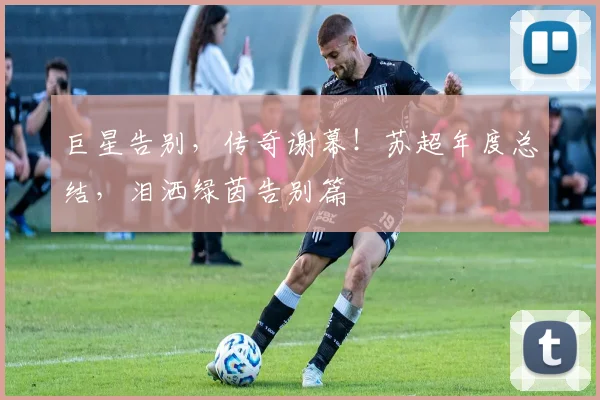 巨星告别,传奇谢幕!苏超年度总结,泪洒绿茵告别篇
