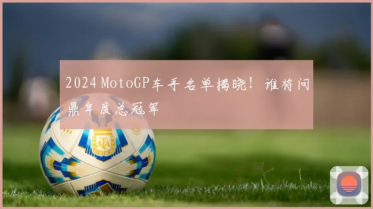 2024 MotoGP车手名单揭晓!谁将问鼎年度总冠军