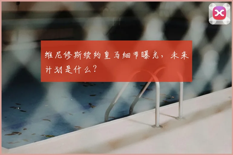 维尼修斯续约皇马细节曝光，未来计划是什么？