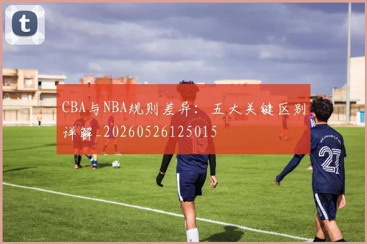 CBA与NBA规则差异:五大关键区别详解_20260526125015
