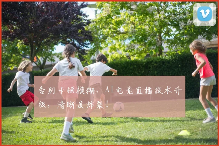 告别卡顿模糊,AI电竞直播技术升级,清晰度炸裂!