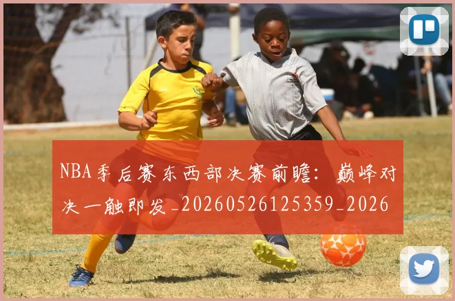 NBA季后赛东西部决赛前瞻：巅峰对决一触即发_20260526125359_20260702163842
